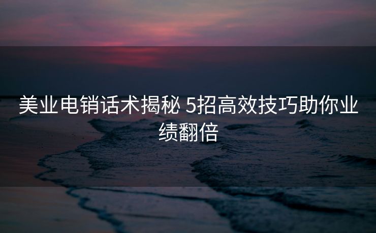 美业电销话术揭秘 5招高效技巧助你业绩翻倍 美业电销话术揭秘 5招高效技巧助你业绩翻倍