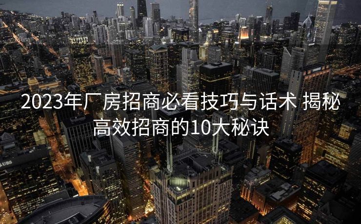 2023年厂房招商必看技巧与话术 揭秘高效招商的10大秘诀 2023年厂房招商必看技巧与话术 揭秘高效招商的10大秘诀