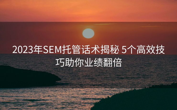 2023年SEM托管话术揭秘 5个高效技巧助你业绩翻倍 2023年SEM托管话术揭秘 5个高效技巧助你业绩翻倍