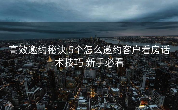 高效邀约秘诀 5个怎么邀约客户看房话术技巧 新手必看 高效邀约秘诀 5个怎么邀约客户看房话术技巧 新手必看