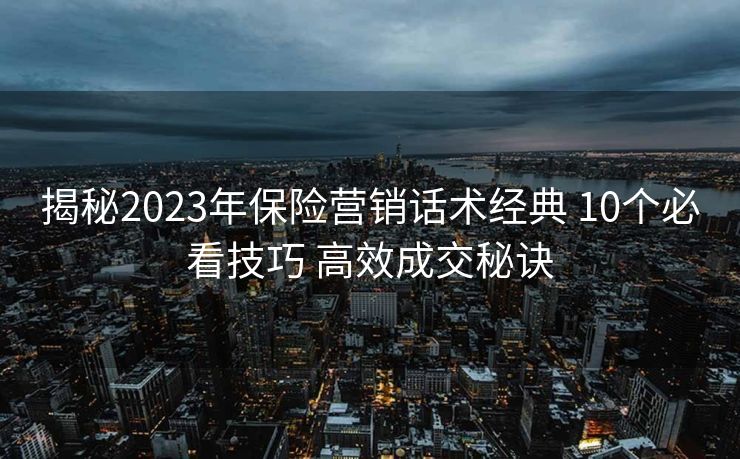 揭秘2023年保险营销话术经典 10个必看技巧 高效成交秘诀 揭秘2023年保险营销话术经典 10个必看技巧 高效成交秘诀