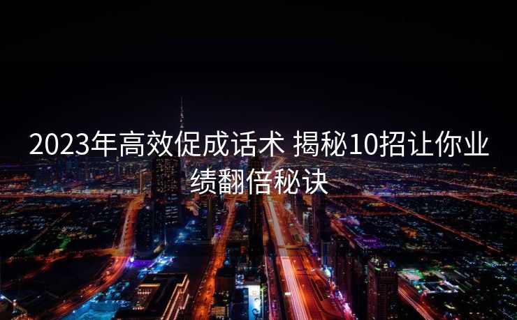 2023年高效促成话术 揭秘10招让你业绩翻倍秘诀 2023年高效促成话术 揭秘10招让你业绩翻倍秘诀