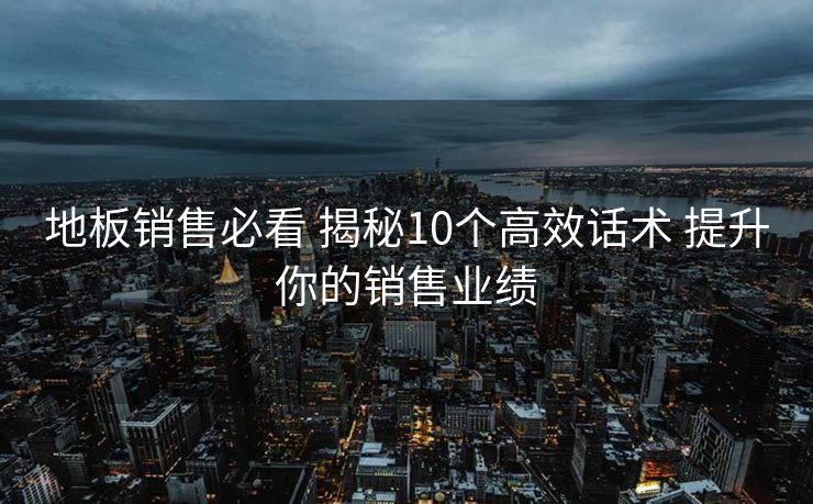 地板销售必看 揭秘10个高效话术 提升你的销售业绩 地板销售必看 揭秘10个高效话术 提升你的销售业绩