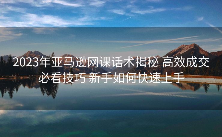 2023年亚马逊网课话术揭秘 高效成交必看技巧 新手如何快速上手 2023年亚马逊网课话术揭秘 高效成交必看技巧 新手如何快速上手