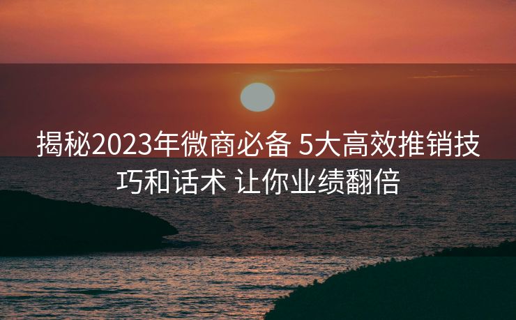 揭秘2023年微商必备 5大高效推销技巧和话术 让你业绩翻倍 揭秘2023年微商必备 5大高效推销技巧和话术 让你业绩翻倍