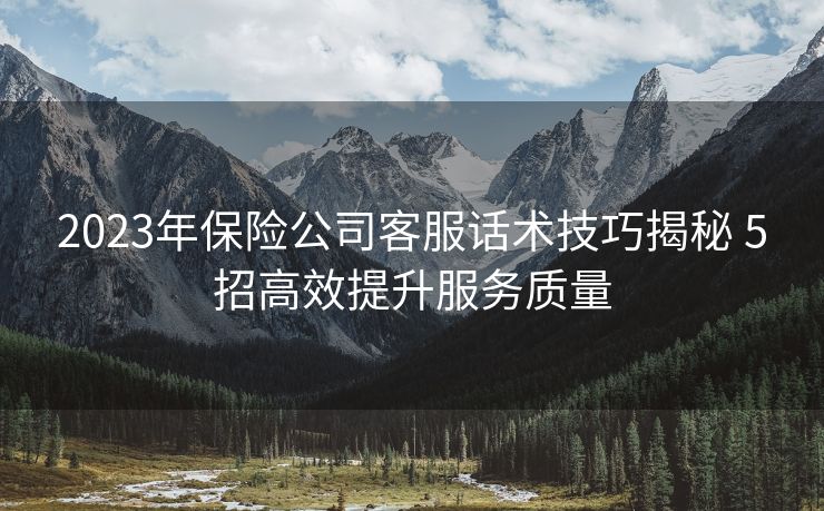 2023年保险公司客服话术技巧揭秘 5招高效提升服务质量 2023年保险公司客服话术技巧揭秘 5招高效提升服务质量