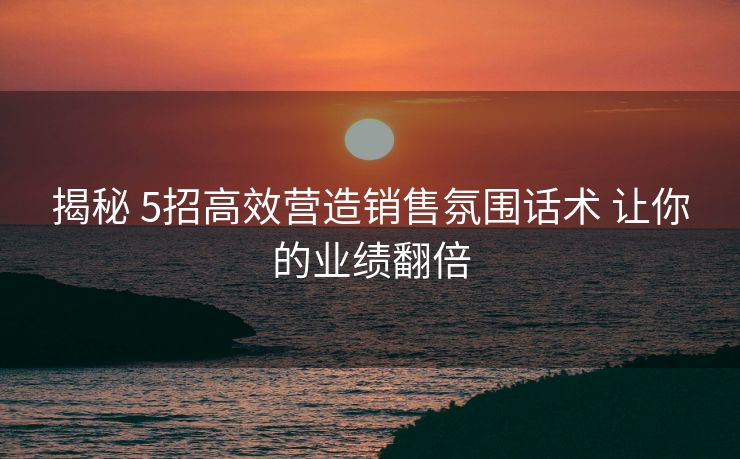 揭秘 5招高效营造销售氛围话术 让你的业绩翻倍 揭秘 5招高效营造销售氛围话术 让你的业绩翻倍