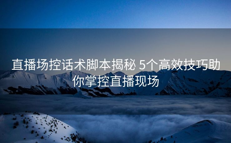 直播场控话术脚本揭秘 5个高效技巧助你掌控直播现场 直播场控话术脚本揭秘 5个高效技巧助你掌控直播现场