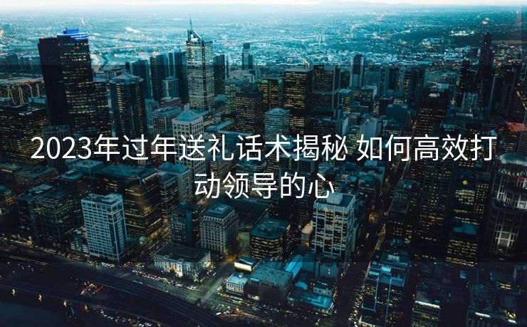 2023年过年送礼话术揭秘 如何高效打动领导的心 2023年过年送礼话术揭秘 如何高效打动领导的心