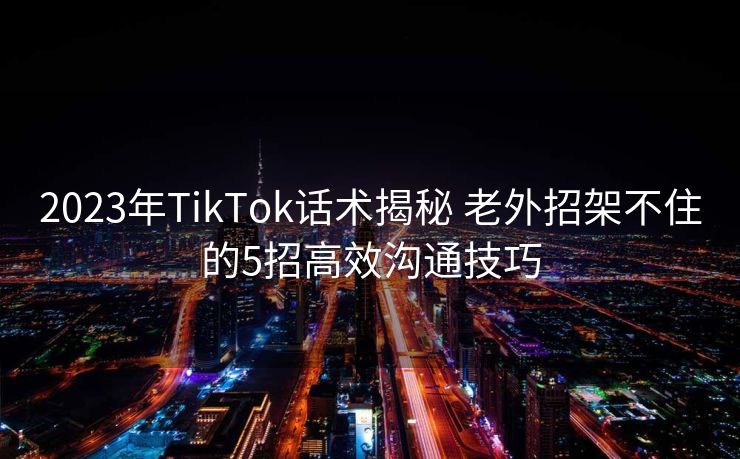 2023年TikTok话术揭秘 老外招架不住的5招高效沟通技巧 2023年TikTok话术揭秘 老外招架不住的5招高效沟通技巧