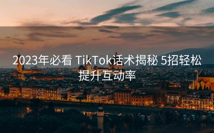 2023年必看 TikTok话术揭秘 5招轻松提升互动率