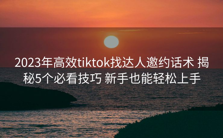 2023年高效tiktok找达人邀约话术 揭秘5个必看技巧 新手也能轻松上手 2023年高效tiktok找达人邀约话术 揭秘5个必看技巧 新手也能轻松上手