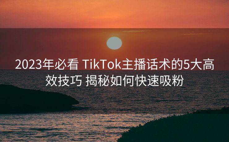 2023年必看 TikTok主播话术的5大高效技巧 揭秘如何快速吸粉