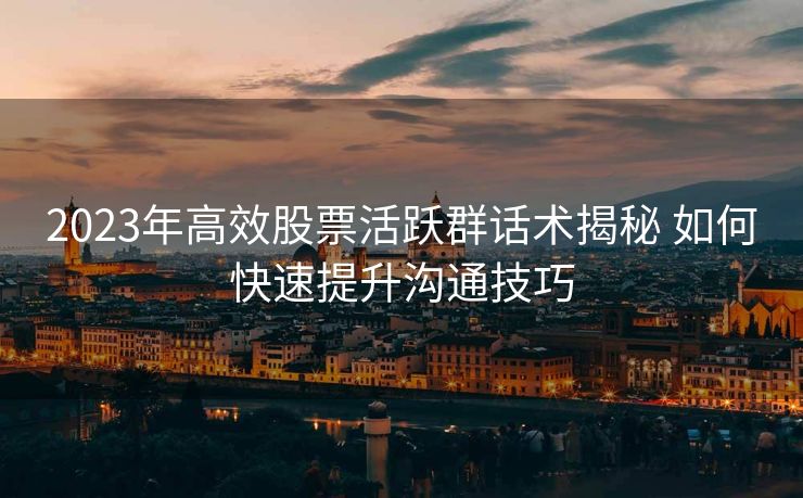 2023年高效股票活跃群话术揭秘 如何快速提升沟通技巧 2023年高效股票活跃群话术揭秘 如何快速提升沟通技巧