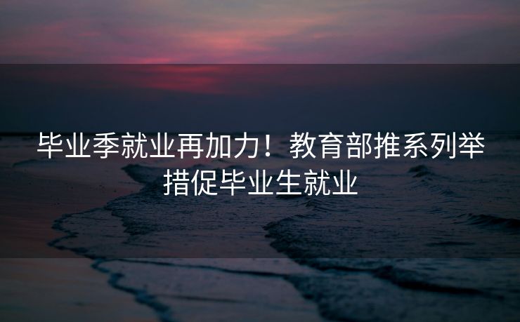 毕业季就业再加力!教育部推系列举措促毕业生就业 毕业季就业再加力!教育部推系列举措促毕业生就业
