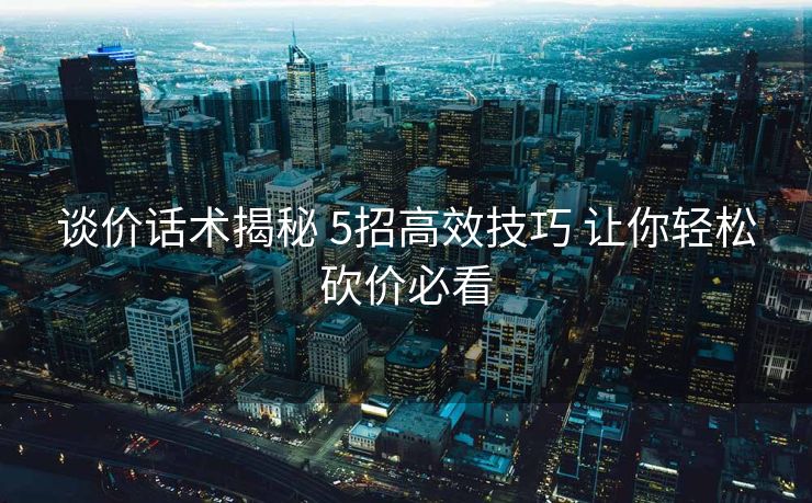 谈价话术揭秘 5招高效技巧 让你轻松砍价必看 谈价话术揭秘 5招高效技巧 让你轻松砍价必看