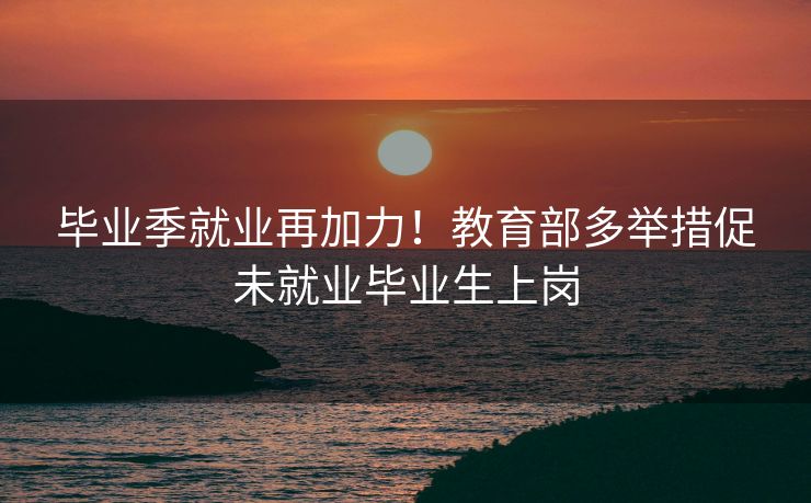 毕业季就业再加力!教育部多举措促未就业毕业生上岗 毕业季就业再加力!教育部多举措促未就业毕业生上岗