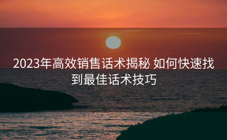 2023年高效销售话术揭秘 如何快速找到最佳话术技巧 2023年高效销售话术揭秘 如何快速找到最佳话术技巧