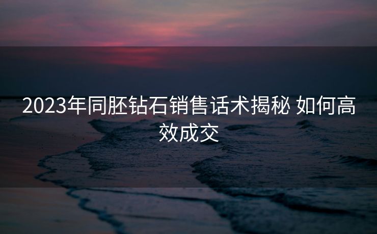 2023年同胚钻石销售话术揭秘 如何高效成交