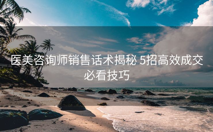 医美咨询师销售话术揭秘 5招高效成交必看技巧 医美咨询师销售话术揭秘 5招高效成交必看技巧