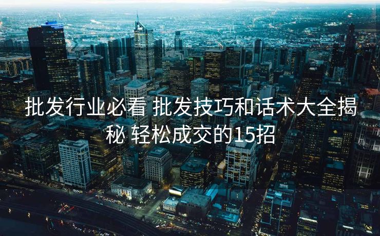 批发行业必看 批发技巧和话术大全揭秘 轻松成交的15招 批发行业必看 批发技巧和话术大全揭秘 轻松成交的15招