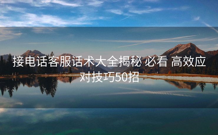 接电话客服话术大全揭秘 必看 高效应对技巧50招 接电话客服话术大全揭秘 必看 高效应对技巧50招