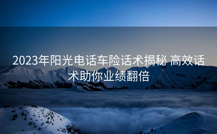 2023年阳光电话车险话术揭秘 高效话术助你业绩翻倍 2023年阳光电话车险话术揭秘 高效话术助你业绩翻倍