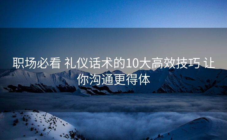 职场必看 礼仪话术的10大高效技巧 让你沟通更得体 职场必看 礼仪话术的10大高效技巧 让你沟通更得体