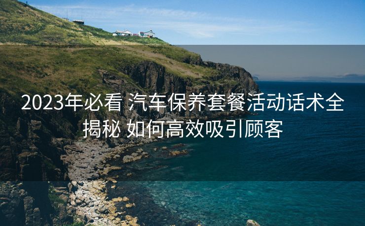 2023年必看 汽车保养套餐活动话术全揭秘 如何高效吸引顾客 2023年必看 汽车保养套餐活动话术全揭秘 如何高效吸引顾客