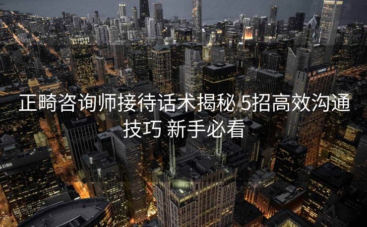 正畸咨询师接待话术揭秘 5招高效沟通技巧 新手必看 正畸咨询师接待话术揭秘 5招高效沟通技巧 新手必看