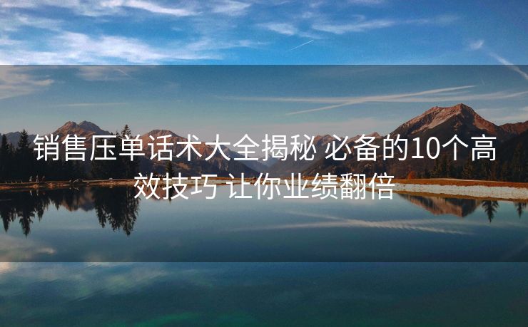 销售压单话术大全揭秘 必备的10个高效技巧 让你业绩翻倍 销售压单话术大全揭秘 必备的10个高效技巧 让你业绩翻倍