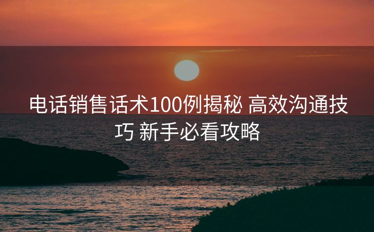 电话销售话术100例揭秘 高效沟通技巧 新手必看攻略 电话销售话术100例揭秘 高效沟通技巧 新手必看攻略