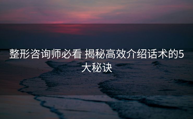 整形咨询师必看 揭秘高效介绍话术的5大秘诀 整形咨询师必看 揭秘高效介绍话术的5大秘诀