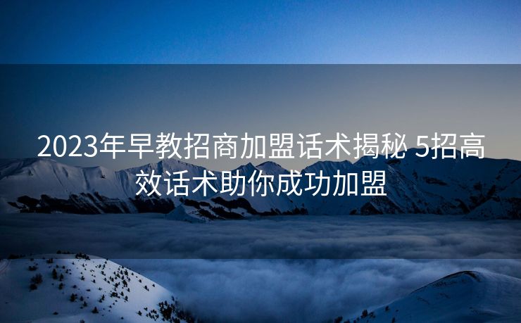 2023年早教招商加盟话术揭秘 5招高效话术助你成功加盟 2023年早教招商加盟话术揭秘 5招高效话术助你成功加盟