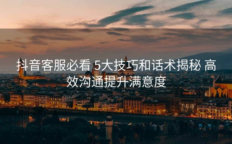 抖音客服必看 5大技巧和话术揭秘 高效沟通提升满意度