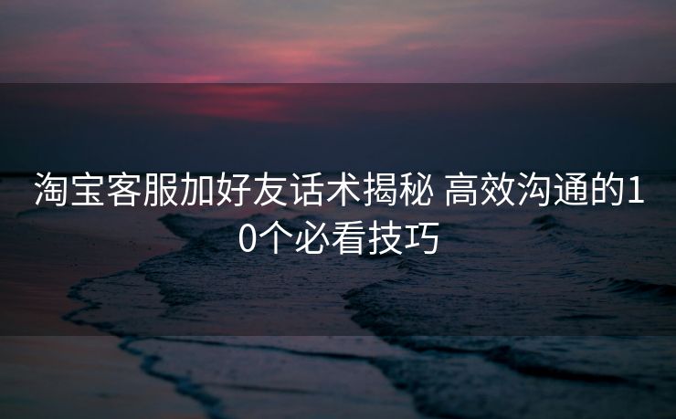 淘宝客服加好友话术揭秘 高效沟通的10个必看技巧 淘宝客服加好友话术揭秘 高效沟通的10个必看技巧