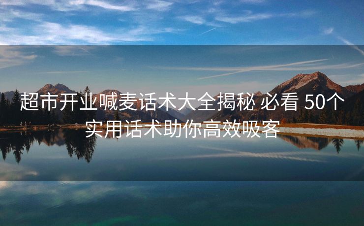 超市开业喊麦话术大全揭秘 必看 50个实用话术助你高效吸客 超市开业喊麦话术大全揭秘 必看 50个实用话术助你高效吸客