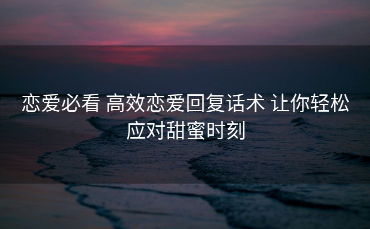 恋爱必看 高效恋爱回复话术 让你轻松应对甜蜜时刻