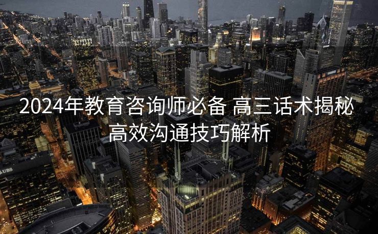 2024年教育咨询师必备 高三话术揭秘 高效沟通技巧解析 2024年教育咨询师必备 高三话术揭秘 高效沟通技巧解析
