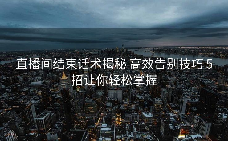 直播间结束话术揭秘 高效告别技巧 5招让你轻松掌握