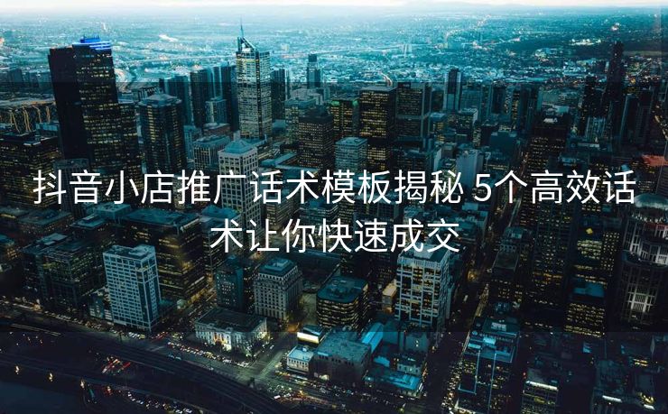 抖音小店推广话术模板揭秘 5个高效话术让你快速成交 抖音小店推广话术模板揭秘 5个高效话术让你快速成交