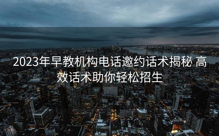 2023年早教机构电话邀约话术揭秘 高效话术助你轻松招生 2023年早教机构电话邀约话术揭秘 高效话术助你轻松招生