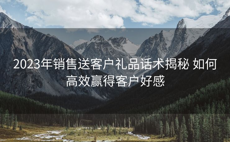 2023年销售送客户礼品话术揭秘 如何高效赢得客户好感 2023年销售送客户礼品话术揭秘 如何高效赢得客户好感