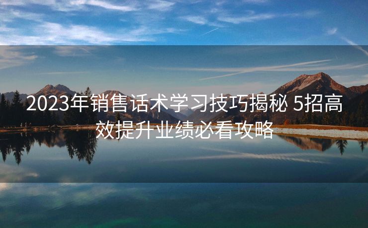 2023年销售话术学习技巧揭秘 5招高效提升业绩必看攻略 2023年销售话术学习技巧揭秘 5招高效提升业绩必看攻略