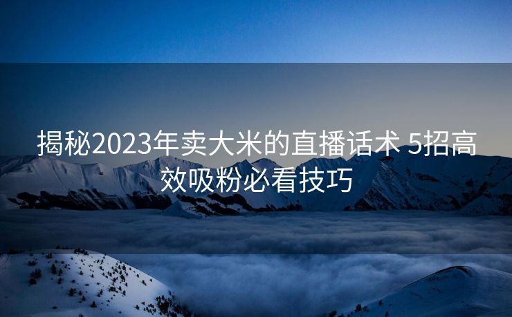 揭秘2023年卖大米的直播话术 5招高效吸粉必看技巧 揭秘2023年卖大米的直播话术 5招高效吸粉必看技巧