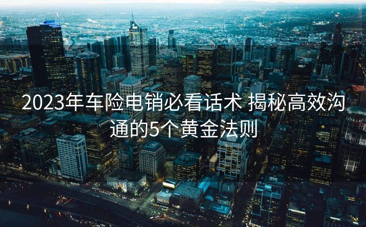 2023年车险电销必看话术 揭秘高效沟通的5个黄金法则 2023年车险电销必看话术 揭秘高效沟通的5个黄金法则