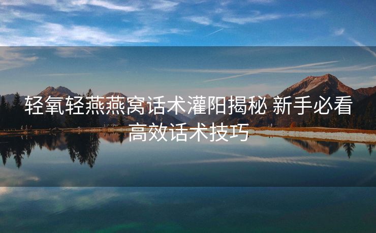 轻氧轻燕燕窝话术灌阳揭秘 新手必看高效话术技巧 轻氧轻燕燕窝话术灌阳揭秘 新手必看高效话术技巧