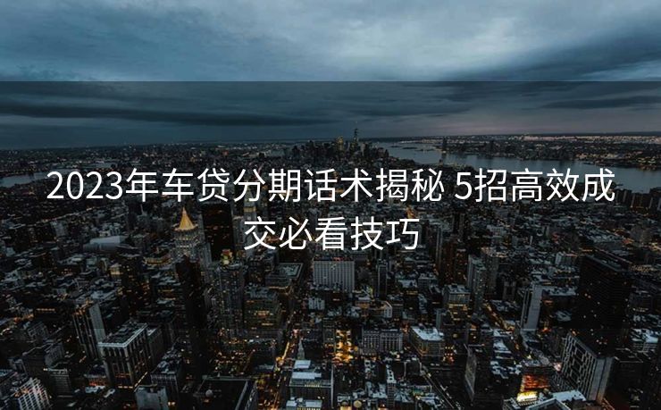 2023年车贷分期话术揭秘 5招高效成交必看技巧 2023年车贷分期话术揭秘 5招高效成交必看技巧