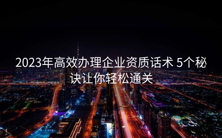 2023年高效办理企业资质话术 5个秘诀让你轻松通关 2023年高效办理企业资质话术 5个秘诀让你轻松通关