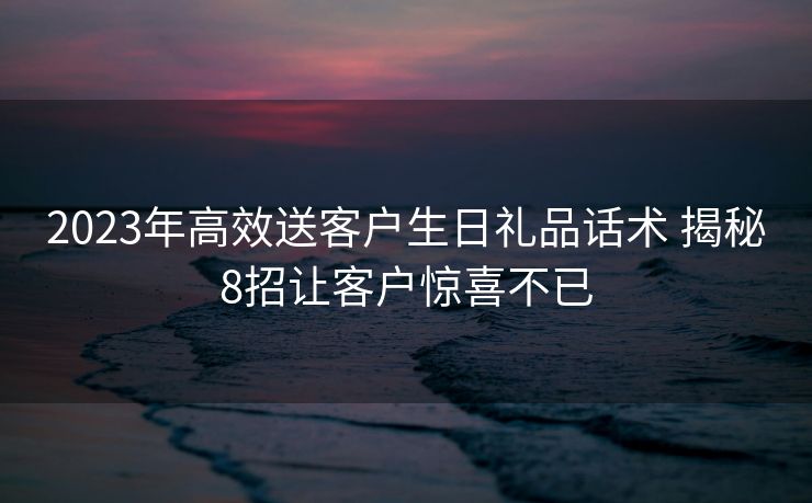 2023年高效送客户生日礼品话术 揭秘8招让客户惊喜不已 2023年高效送客户生日礼品话术 揭秘8招让客户惊喜不已